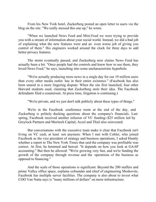 Success Stories |                                   6. Mark Zuckerberg - CEO, Facebook


      From his New York hotel, Zuckerberg posted an open letter to users via the
blog on the site. "We really messed this one up," he wrote.

       "When we launched News Feed and Mini-Feed we were trying to provide
you with a stream of information about your social world. Instead, we did a bad job
of explaining what the new features were and an even worse job of giving you
control of them." His engineers worked around the clock for three days to add
better privacy features.

       The storm eventually passed, and Zuckerberg now claims News Feed has
actually been a hit. "Once people had the controls and knew how to use them, they
loved News Feed," he says, launching into some uncharacteristic hyperbole.

      "We're actually producing more news in a single day for our 19 million users
than every other media outlet has in their entire existence." (Facebook has also
been snared in a more lingering dispute: When the site first launched, four other
Harvard students sued, claiming that Zuckerberg stole their idea. The Facebook
defendants filed a countersuit. At press time, litigation is continuing.)

        "We're private, and we just don't talk publicly about these types of things."

      We're in the Facebook conference room at the end of the day, and
Zuckerberg is politely ducking questions about the company's financials. Last
spring, Facebook received another infusion of VC funding--$25 million led by
Greylock Partners and Meritech Capital; Accel and Thiel also reinvested.

       But conversations with the executive team make it clear that Facebook isn't
living on VC cash, at least not anymore. When I met with Cohler, who joined
Facebook as the vice president of strategy and business operations, I asked bluntly
whether a report in The New York Times that said the company was profitable was
correct. At first, he hemmed and hawed. "It depends on how you look at GAAP
accounting." But then he allowed: "We're growing very fast, and we're funding the
growth of the company through revenue and the operations of the business as
opposed to financing."

      And the scale of those operations is significant. Beyond the 200 staffers and
prime Valley office space, explains cofounder and chief of engineering Moskovitz,
Facebook has multiple server facilities. The company is also about to invest what
COO Van Natta says is "many millions of dollars" on more infrastructure.


51 |                 Find out more about Business World @ My blog : www.ravithesun.teks.co.in
 