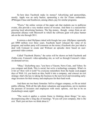 Success Stories |                                   6. Mark Zuckerberg - CEO, Facebook


      So how does Facebook make its money? Advertising and sponsorships,
mostly. Apple was an early backer, sponsoring a site for iTunes enthusiasts.
JPMorgan Chase and Southwest, among others, pay for similar programs.

      "Flyers," the online version of the paper ads that students use to publicize
events, also provide a very modest source of revenue. And there is a nascent-but-
growing local advertising business. The big money, though, comes from an ad-
placement alliance with Microsoft in which the software giant will place banner
ads on the site through 2011.

      It mirrors a deal MySpace inked with Google last year. (MySpace reportedly
got $900 million over three years. Facebook hasn't released the value of its
program, and neither party will comment on the terms.) Facebook also just inked a
deal with Comcast to create and Webcast an episodic show based on user-
generated video content.

      Called "Facebook Diaries," the series will be shown on both Facebook and
Ziddio.com, Comcast's video-uploading site, as well as through Comcast's video-
on-demand service.

       "Okay," Zuckerberg says, "you have a Viacom, News Corp., and Yahoo. So
you compare and think, This is social, but we're a technology company. What's in
it for us? How will it work?"As everyone remembers from the heady sock-puppet
days of Web 1.0, you hatch an idea, build it into a company, and concoct an exit
strategy--that's the key to taking the business to the next level and rewarding early-
stage investors for their money and employees for their hard work.

      And there are two basic formulas: Sell to a bigger company, or file an initial
public offering. With all the talk about valuations and acquisitions, not to mention
the pressure of investors and employees with stock options, exit has to be on
Zuckerberg's mind, right?

       "The word--it applies a certain frame to thinking about things," he says,
decompressing after a long day of meetings. "If you sell your company, that is the
exit. That's just not how we think about it."




52 |                Find out more about Business World @ My blog : www.ravithesun.teks.co.in
 