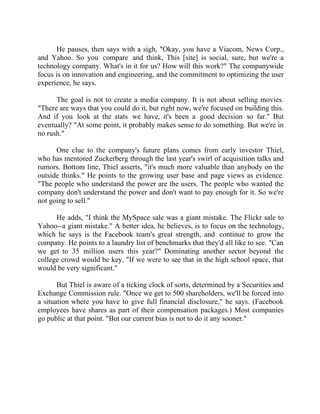 Success Stories |                                   6. Mark Zuckerberg - CEO, Facebook


      He pauses, then says with a sigh, "Okay, you have a Viacom, News Corp.,
and Yahoo. So you compare and think, This [site] is social, sure, but we're a
technology company. What's in it for us? How will this work?" The companywide
focus is on innovation and engineering, and the commitment to optimizing the user
experience, he says.

      The goal is not to create a media company. It is not about selling movies.
"There are ways that you could do it, but right now, we're focused on building this.
And if you look at the stats we have, it's been a good decision so far." But
eventually? "At some point, it probably makes sense to do something. But we're in
no rush."

      One clue to the company's future plans comes from early investor Thiel,
who has mentored Zuckerberg through the last year's swirl of acquisition talks and
rumors. Bottom line, Thiel asserts, "it's much more valuable than anybody on the
outside thinks." He points to the growing user base and page views as evidence.
"The people who understand the power are the users. The people who wanted the
company don't understand the power and don't want to pay enough for it. So we're
not going to sell."

      He adds, "I think the MySpace sale was a giant mistake. The Flickr sale to
Yahoo--a giant mistake." A better idea, he believes, is to focus on the technology,
which he says is the Facebook team's great strength, and continue to grow the
company. He points to a laundry list of benchmarks that they'd all like to see. "Can
we get to 35 million users this year?" Dominating another sector beyond the
college crowd would be key. "If we were to see that in the high school space, that
would be very significant."

       But Thiel is aware of a ticking clock of sorts, determined by a Securities and
Exchange Commission rule. "Once we get to 500 shareholders, we'll be forced into
a situation where you have to give full financial disclosure," he says. (Facebook
employees have shares as part of their compensation packages.) Most companies
go public at that point. "But our current bias is not to do it any sooner."




53 |                Find out more about Business World @ My blog : www.ravithesun.teks.co.in
 