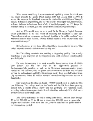Success Stories |                                  6. Mark Zuckerberg - CEO, Facebook


       What seems most likely is some version of a publicly traded Facebook, one
that might emulate the quirky Dutch-auction IPO that Google filed in 2004. It
seems like a natural fit; Facebook admires the minimalist sensibilities of Google's
design, its focus on engineering, and the "do no evil" philosophy that, theoretically,
at least, informs its business. Best of all, if handled properly, an IPO keeps the
founders firmly at the helm, just like Sergey Brin and Larry Page at Google.

      And an IPO would seem to be a good fit for Meritech Capital Partners,
which participated in the last round of financing for Facebook a year ago.
"Certainly most of our companies go through liquidity in the public markets," says
Meritech founder Paul Madera. "Public markets seem to want to pay more than
acquirers these days."

      If Facebook got a very large offer, they'd have to consider it, he says. "But
today, any offer around a billion would be way low."

      But Zuckerberg maintains that nothing is happening quickly. "It's a really
big change if you go public--all the regulations and stuff, so it's not something that
you do lightly."

      For now, the company is on track to double its engineering team of 50 this
year (check out the first step in the application process at
facebook.com/jobs_puzzles) as well as its 50-person customer-service group,
headed by Tom LeNoble, who ran global service operations for Palm and customer
service for walmart.com and MCI. His reps are mostly from top-shelf universities.
(By my estimate, there's $5 million worth of tuition handling customer service at
Facebook.)

      New users keep flooding on board--100,000 signed on in a single day this
past February. The college markets in Canada and the UK have been growing
almost 30% a month (Prince Harry and his girlfriend are Facebook users,
according to breathless reports in the British tabloids), and nearly 28% of all users
are now outside the United States.

       And slowly but surely, the site is adding older folks: 3 million users are age
25 to 34, 380,000 are 35 to 44, and a pioneering 100,000 users are currently
eligible for Medicare. With stats like that, you can certainly see public-market
investors getting excited.


54 |                Find out more about Business World @ My blog : www.ravithesun.teks.co.in
 