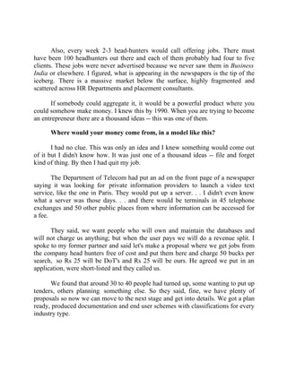 Success Stories |                             1. Sanjeev Bikhchandani - CEO, Naukri.com



       Also, every week 2-3 head-hunters would call offering jobs. There must
have been 100 headhunters out there and each of them probably had four to five
clients. These jobs were never advertised because we never saw them in Business
India or elsewhere. I figured, what is appearing in the newspapers is the tip of the
iceberg. There is a massive market below the surface, highly fragmented and
scattered across HR Departments and placement consultants.

      If somebody could aggregate it, it would be a powerful product where you
could somehow make money. I knew this by 1990. When you are trying to become
an entrepreneur there are a thousand ideas -- this was one of them.

        Where would your money come from, in a model like this?

       I had no clue. This was only an idea and I knew something would come out
of it but I didn't know how. It was just one of a thousand ideas -- file and forget
kind of thing. By then I had quit my job.

       The Department of Telecom had put an ad on the front page of a newspaper
saying it was looking for private information providers to launch a video text
service, like the one in Paris. They would put up a server. . . I didn't even know
what a server was those days. . . and there would be terminals in 45 telephone
exchanges and 50 other public places from where information can be accessed for
a fee.

      They said, we want people who will own and maintain the databases and
will not charge us anything; but when the user pays we will do a revenue split. I
spoke to my former partner and said let's make a proposal where we get jobs from
the company head hunters free of cost and put them here and charge 50 bucks per
search, so Rs 25 will be DoT's and Rs 25 will be ours. He agreed we put in an
application, were short-listed and they called us.

      We found that around 30 to 40 people had turned up, some wanting to put up
tenders, others planning something else. So they said, fine, we have plenty of
proposals so now we can move to the next stage and get into details. We got a plan
ready, produced documentation and end user schemes with classifications for every
industry type.




6|                  Find out more about Business World @ My blog : www.ravithesun.teks.co.in
 