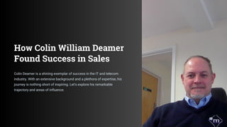 How Colin William Deamer
Found Success in Sales
Colin Deamer is a shining exemplar of success in the IT and telecom
industry. With an extensive background and a plethora of expertise, his
journey is nothing short of inspiring. Let's explore his remarkable
trajectory and areas of influence.
 