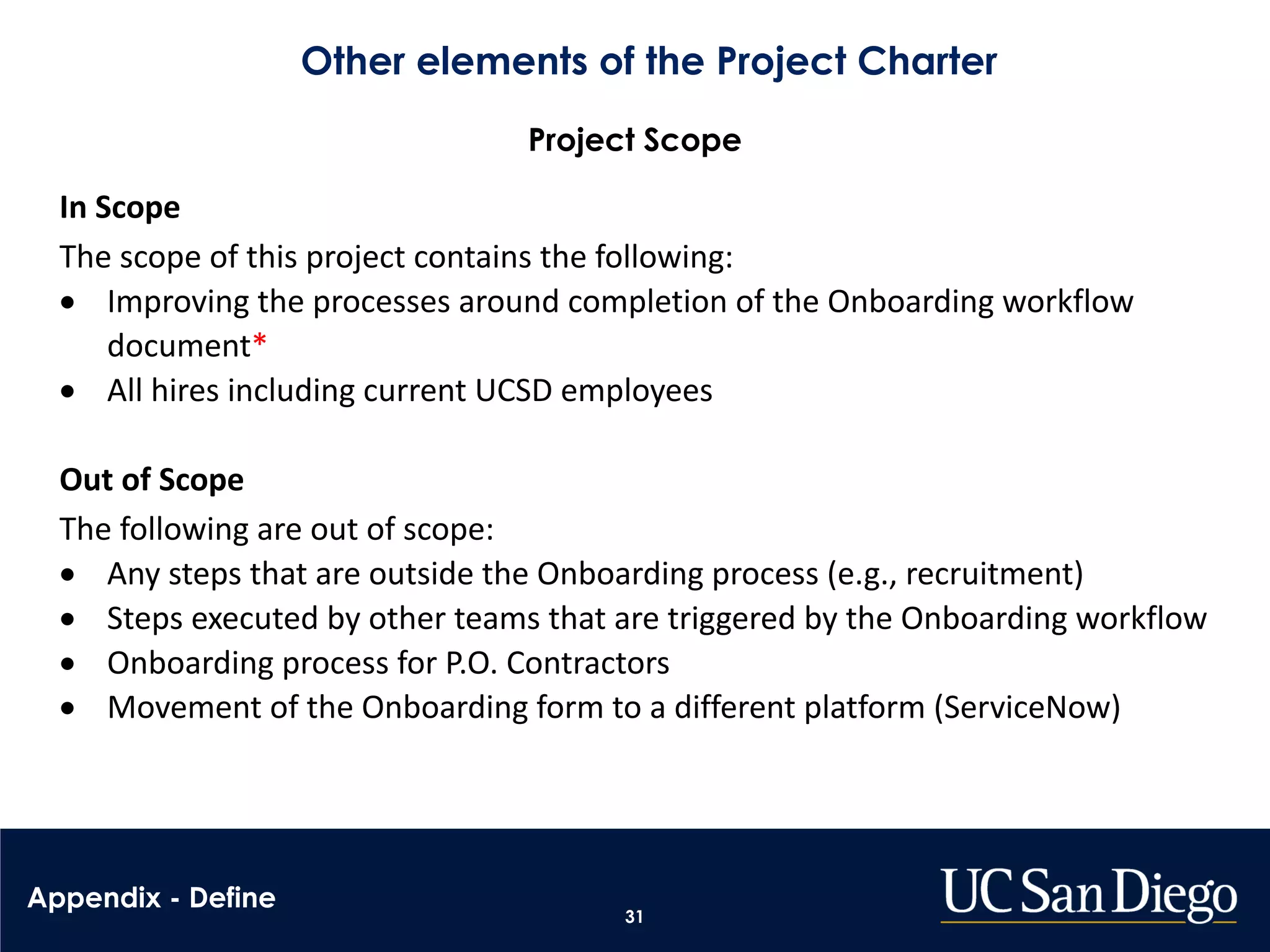 Other elements of the Project Charter
31
Project Scope
In Scope
The scope of this project contains the following:
• Improving the processes around completion of the Onboarding workflow
document*
• All hires including current UCSD employees
Out of Scope
The following are out of scope:
• Any steps that are outside the Onboarding process (e.g., recruitment)
• Steps executed by other teams that are triggered by the Onboarding workflow
• Onboarding process for P.O. Contractors
• Movement of the Onboarding form to a different platform (ServiceNow)
Appendix - Define
 