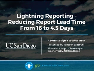 Lightning Reporting -
Reducing Report Lead Time
From 16 to 4.5 Days
A Lean Six Sigma Success Story
Presented by Tehseen Lazzouni
Financial Analyst, Chemistry &
Biochemistry, UC San Diego
 