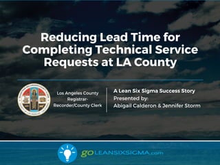 2/22/17
Reducing Lead Time for
Completing Technical Service
Requests at LA County
A Lean Six Sigma Success Story
Presented by:
Abigail Calderon & Jennifer Storm
Los Angeles County
Registrar-
Recorder/County Clerk
 