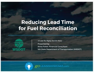 7/14/17
Reducing Lead Time
for Fuel Reconciliation
A Lean Six Sigma Success Story
Presented by
Anna Fisher, Financial Cons...