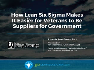 8/15/17
How Lean Six Sigma Makes
It Easier for Veterans to Be
Suppliers for Government
A Lean Six Sigma Success Story
Presented by
Jim Shoemaker, Functional Analyst
Finance and Business Operations Division /
Procurement & Payables Section
 