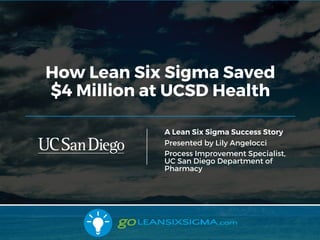 10/2/17
How Lean Six Sigma Saved
$4 Million at UCSD Health
A Lean Six Sigma Success Story
Presented by Lily Angelocci
Process Improvement Specialist,
UC San Diego Department of
Pharmacy
 