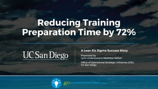 Reducing Training
Preparation Time by 72%
A Lean Six Sigma Success Story
Presented by
Lynn Underwood & Matthew Helton
Office of Operational Strategic Initiatives (OSI),
UC San Diego
 