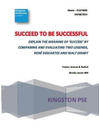 Maxie – K1270095
09/08/2013

SUCCEED TO BE SUCCESSFUL
EXPLAIN THE MEANING OF ‘SUCCESS’ BY
COMPARING AND EVALUATING TWO LEGENDS,
RENÉ DESCARTES AND WALT DISNEY

Tutors: Joanna & Rachel
Words count: 999

KINGSTON PSE

 