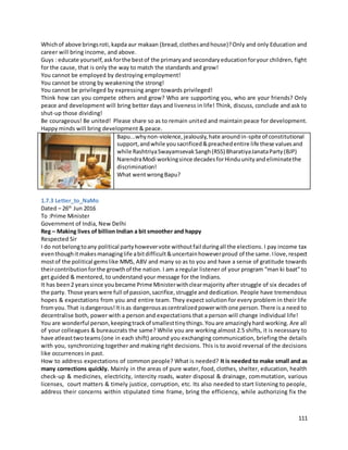 111
Whichof above bringsroti,kapda aur makaan (bread,clothesandhouse)?Only and only Education and
career will bring income, and above.
Guys : educate yourself,askforthe bestof the primaryand secondaryeducationforyour children, fight
for the cause, that is only the way to match the standards and grow!
You cannot be employed by destroying employment!
You cannot be strong by weakening the strong!
You cannot be privileged by expressing anger towards privileged!
Think how can you compete others and grow? Who are supporting you, who are your friends? Only
peace and development will bring better days and liveness in life! Think, discuss, conclude and ask to
shut-up those dividing!
Be courageous! Be united! Please share so as to remain united and maintain peace for development.
Happy minds will bring development & peace.
Bapu...whynon-violence,jealously,hate aroundin-spite of constitutional
support,andwhile yousacrificed&preachedentire life these valuesand
while RashtriyaSwayamsevakSangh(RSS) BharatiyaJanataParty(BJP)
NarendraModi workingsince decadesforHinduunityandeliminatethe
discrimination!
What wentwrongBapu?
1.7.3 Letter_to_NaMo
Dated – 26th
Jun 2016
To :Prime Minister
Government of India, New Delhi
Reg – Making lives of billion Indian a bit smoother and happy
Respected Sir
I do notbelongtoany political partyhowevervote withoutfail duringall the elections. I pay income tax
eventhoughitmakesmanaginglife abitdifficult&uncertainhoweverproud of the same.Ilove,respect
mostof the political gemslike MMS, ABV and many so as to you and have a sense of gratitude towards
theircontributionforthe growthof the nation. I am a regular listener of your program “man ki baat” to
get guided & mentored, to understand your message for the Indians.
It has been2 yearssince youbecame Prime Ministerwithclearmajority after struggle of six decades of
the party. Those yearswere full of passion,sacrifice,struggle and dedication. People have tremendous
hopes & expectations from you and entire team. They expect solution for every problem in their life
fromyou.That isdangerous!Itisas dangerousascentralizedpowerwithone person.There is a need to
decentralise both, power with a person and expectations that a person will change individual life!
You are wonderful person,keepingtrackof smallesttinythings.Youare amazinglyhard working. Are all
of your colleagues & bureaucrats the same? While you are working almost 2.5 shifts, it is necessary to
have atleasttwoteams(one in each shift) around you exchanging communication, briefing the details
with you, synchronizing together and making right decisions. This is to avoid reversal of the decisions
like occurrences in past.
How to address expectations of common people? What is needed? It is needed to make small and as
many corrections quickly. Mainly in the areas of pure water, food, clothes, shelter, education, health
check-up & medicines, electricity, intercity roads, water disposal & drainage, commutation, various
licenses, court matters & timely justice, corruption, etc. Its also needed to start listening to people,
address their concerns within stipulated time frame, bring the efficiency, while authorizing fix the
 