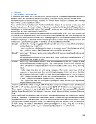 128
2.1 Education
2.1.1 My Teachers: Whomade me!
It issaid thatwhat we are due to our teachers.Itisabsolutelytrue.Ihave beenluckyto have wonderful
teachers. I take this opportunity while writing a blog, to express sincere gratitude towards them.
I rememberall the teachersdistinctly.Thereare one ormore storiesassociatedwitheach.I did attempt
to meet those and succeed to meet few.
I was admitted to nursery Yashwant Prarthamic Vidyalay, Shirpur. It was owned by Mrs. Joshi. Her
husbandwasa lawyer.Theyhad2 schools.Firstwasnurseryschool andsingle storied.They used to live
justadjacentto it.At around100 meters,there wasa 2nd
school and wasa multi-storiedbuilding. At the
ground floor Mr. Joshi used to run his legal office.
I rememberbeingsenttonurserynamelyYashwantPrarthamikVidyalayof Mrs.Joshi mam, around half
a kilometerfromourhouse.Iwas5 yearsoldthen.Afterspendingfew daysIwas selected to go to class
1 directlyalongwithfewotherstudents.ThusIstartedgoingto 1st
standardwhile at5 yearsold.I do not
rememberanythingof 1st
standard.Howeverfollowingwere my teachers during subsequent years. We
did not have English as a language till 4th
standard. Syllabus used to be in Marathi.
Class 2nd
Vanita Joshi – Young, fair, good in teaching. I still remember her face. She had long hair
and bundled using single Veni.
I alsoremembershe askedaquestionbased on geography about Vatkukkut yantra : Wind
vain; I could not answer. A girl Rajashree Joshi my neighbor answered it
Class 3rd
Laxmi Joshi – She was a widow, and mother of sir V.D. Joshi, she taught us Shlok and got
those by heart.
She alsoguideda group performing drama, with a song “madhuban me radhika nache re”
Kanta helped me to learn all shlok
Class 4th
Bansi Guruji – He used to waer white shirt, dhoti and Nehru cap. He was Gujrathi. He met
my fatherandsaidI was not doinggood.I wasa bitsurprised.Deal was done between my
father& himthat I wouldattendtuitionwithhim.I used to visit his house during morning
hours.
I had a magic slate. One can write using a scrapper. There was a plastic page which is
supported by black color wax. Once you lift the plastic paper, letters written on the slate
will be vanished(cleaned).Itookitin school.Bansiguruji hadassignedan exercise to write
tables.Ishowedhim.He wasok..when second day I showed him, he thrown the slate out
of door. I collected it and ran at home to collect a standard slate.
I had Chappal fromBata, and onveryfirstday I forgot in school and lost. Again my mother
helped me to buy similar set.
Later I wasadmittedtoschool namelyP.B.M. (PanduBapuMali) Municipal Corporation.Ithad classes
from 5th
to 10th
Standard. Later they got permission for 11th
& 12th
Art/Commerce/science as well.
There was an excitement of learning English from 5th
standard. We have a group of friends, Ajit
Jadhav,Bharat Gujrathi,RajuPatil,Subhash,Padamkar, Ismail, Suhas and Kishor Suryawanshi among
few.
Otherthan friendsIdorememberfewgirlsShailajaBulbule towhomBharatand otherfriendsusedto
tease as “Champabai”;Rajashree Joshi,UrmilaLad,Kanade,Khachane andagirl who was a relative of
VijayRathi andusedto stay withthem.Offcourse Manjusha Kulkarni who was since standard 1st
. Her
youngersister&brother(forgotthe names) alsoinfollowing standard. It was 4th
class, and there was
a drama being set based on one chapter. Dhananjay Gadgil was to play a King. He used to say,
Manjushree is his queen! Childhood, innocent stories and curiosity of sex & future life!
 