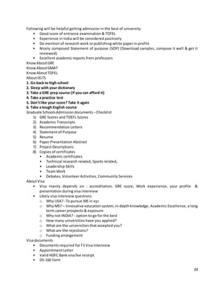 24
Following will be helpful getting admission in the best of university
• Good score of entrance examination & TOFEL
• Experience in India will be considered positively
• Do mention of research work or publishing white paper in profile
• Nicely composed Statement of purpose (SOP) (Download samples, compose it well & get it
reviewed)
• Excellent academic reports from professors
KnowAboutGRE
KnowAboutGMAT
KnowAboutTOFEL
AboutIELTS
1. Go back to high school
2. Sleep with your dictionary
3. Take a GRE prep course (if you can afford it)
4. Take a practice test
5. Don't like your score? Take it again
6. Take a tough English course
Graduate SchoolsAdmissiondocuments –Checklist
1) GRE Scores and TOEFL Scores
2) Academic Transcripts
3) Recommendation Letters
4) Statement of Purpose
5) Resume
6) Paper Presentation Abstract
7) Project Descriptions
8) Copies of certificates
• Academic certificates
• Technical research related, Sports related,
• Leadership Skills
• Team Work
• Debates, Volunteer Activities, Community Services
AboutVisa
• Visa mainly depends on : accreditation, GRE score, Work experience, your profile &
presentation during visa interview
• Likely visa interview questions
o Why USA? -To pursue MS in xyz
o Why MS? – Innovative educationsystem, in-depthknowledge, Academic Excellence, a long
term career prospects & exposure
o Why not INDIA? - option to go for the best
o How many universities have you applied?
o What are the universities that accepted you?
o What are the rejections?
o Funding arrangement
Visadocuments
• Documents required for F1 Visa Interview
• Appointment Letter
• Valid HDFC Bank visa fee receipt
• DS-160 form
 