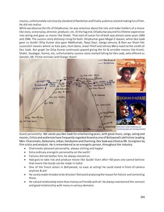 241
movies,unfortunatelynotclose bystandardof NavKetanandfinallyaudience startedmakingfunof him.
He did not realise.
While we observe the life of DilipKumar, he was selective about the role and stake holders of a movie
like story,screenplay,director,producer,etc.Atthe fagend,DilipKumarpouredhislifetime experience
into acting and gave us movie like Shakti. That start of career for of both was almost same years 1944
and 1946. The success story did keep rising for both. DilipKumar gave Mugal-E-Aazam, while Dev Saab
gave us Guide! Dilip Kumar also gave Madhumati, Naya Daur, Ganga Jamuna, & Ram aur Sham like
successful movies where as Kala pani, Hum Dono, Jewel Thief and Johney Mera naam to the credit of
Dev Saab. But graph for Dilip Kumar continued upward giving the hit & sensible movies like Kranti,
Shakti, Saudagar, Karma, etc; unfortunately success story started falling for Dev saab, who offered us
Ganster, Mr. Prime minister and Charge sheet!
Grand personality: We salute you Dev Saab for entertaining years, with great music, songs, acting and
movies.Criticsandaudienceshave frequentlyregardedAnandasone of Bollywood's definitive Leading
Men: Charismatic,Debonaire,Urban,Handsome andCharming.DevSaabwastitledas Mr. Evergreen by
film critics and analysts. He is remembered as an energetic person, throughout the Industry.
 Charismatic pleasant personality, always smiling and happy!
 Extra ordinary energetic personality on the earth!
 Failures did not bother him, he always moved on.
 Had guts to take risk and produce movie like Guide! Even after +50 years one cannot believe
that movie like Guide can be made in India!
 One of the finest actors in Bollywood, so eaze at acting! He could stand in front of camera
anytime & act!
 He surelymade mistake tobe director!Didavoidanalysingthe reasonfor failure and correcting
those.
 He valuedrelationshipmore thanmoneysofriendlywithall.He alwaysmaintained the connect
and good relationship with many in various domains.
 