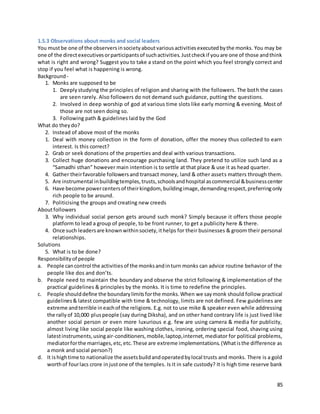 85
1.5.3 Observations about monks and social leaders
You mustbe one of the observersinsocietyaboutvariousactivitiesexecutedbythe monks. You may be
one of the directexecutivesorparticipantsof suchactivities.Justcheckif youare one of those andthink
what is right and wrong? Suggest you to take a stand on the point which you feel strongly correct and
stop if you feel what is happening is wrong.
Background -
1. Monks are supposed to be
1. Deeplystudying the principles of religion and sharing with the followers. The both the cases
are seen rarely. Also followers do not demand such guidance, putting the questions.
2. Involved in deep worship of god at various time slots like early morning & evening. Most of
those are not seen doing so.
3. Following path & guidelines laid by the God
What do theydo?
2. Instead of above most of the monks
1. Deal with money collection in the form of donation, offer the money thus collected to earn
interest. Is this correct?
2. Grab or seek donations of the properties and deal with various transactions.
3. Collect huge donations and encourage purchasing land. They pretend to utilize such land as a
“Samadhi sthan” however main intention is to settle at that place & use it as head quarter.
4. Gather theirfavorable followersand transact money, land & other assets matters through them.
5. Are instrumental inbuildingtemples,trusts,schoolsandhospital ascommercial &businesscenter
6. Have become powercentersof theirkingdom, buildingimage,demandingrespect,preferringonly
rich people to be around.
7. Politicising the groups and creating new creeds
Aboutfollowers
3. Why individual social person gets around such monk? Simply because it offers those people
platform to lead a group of people, to be front runner, to get a publicity here & there.
4. Once such leadersare knownwithinsociety,ithelps for their businesses & groom their personal
relationships.
Solutions
5. What is to be done?
Responsibilityof people
a. People cancontrol the activitiesof the monksandinturn monks can advice routine behavior of the
people like dos and don’ts.
b. People need to maintain the boundary and observe the strict following & implementation of the
practical guidelines & principles by the monks. It is time to redefine the principles.
c. People shoulddefine the boundarylimitsforthe monks.When we saymonk should follow practical
guidelines& latest compatible with time & technology, limits are not defined. Few guidelines are
extreme andterrible ineachof the religions. E.g. not to use mike & speaker even while addressing
the rallyof 10,000 pluspeople (say during Diksha), and on other hand contrary life is just lived like
another social person or even more luxurious e.g. few are using camera & media for publicity,
almost living like social people like washing clothes, ironing, ordering special food, shaving using
latestinstruments,usingair-conditioners,mobile,laptop,internet,mediator for political problems,
mediatorforthe marriages,etc,etc.These are extreme implementations.(Whatisthe difference as
a monk and social person?)
d. It ishightime to nationalize the assetsbuildandoperatedbylocal trusts and monks. There is a gold
worthof fourlacs crore injustone of the temples. Is it in safe custody? It is high time reserve bank
 