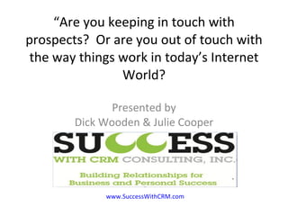 “ Are you keeping in touch with prospects?  Or are you out of touch with the way things work in today’s Internet World? Presented by Dick Wooden & Julie Cooper www.SuccessWithCRM.com 