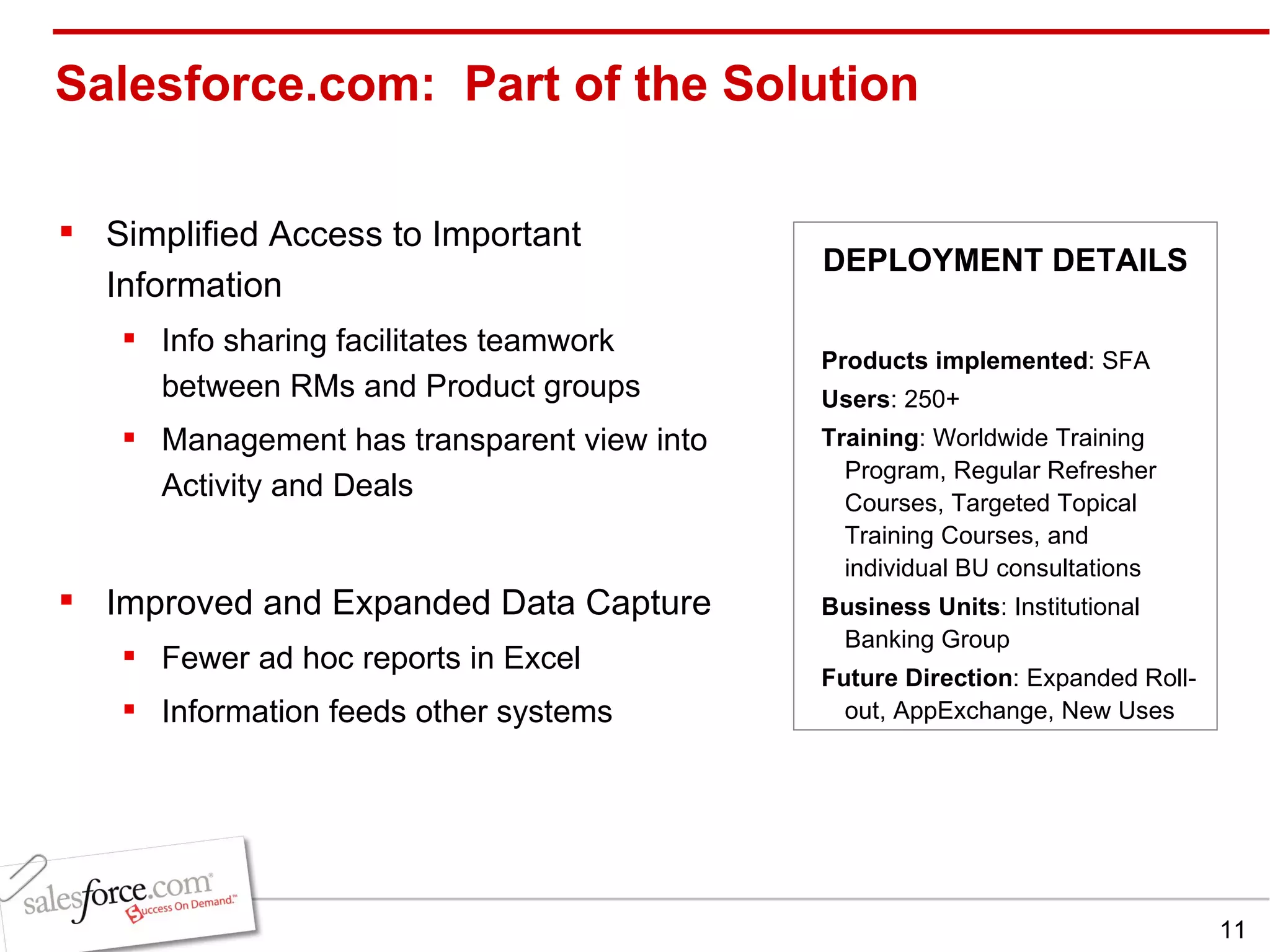 Salesforce.com:  Part of the Solution Simplified Access to Important Information Info sharing facilitates teamwork between RMs and Product groups Management has transparent view into Activity and Deals Improved and Expanded Data Capture Fewer ad hoc reports in Excel Information feeds other systems Products implemented : SFA Users : 250+ Training : Worldwide Training Program, Regular Refresher Courses, Targeted Topical Training Courses, and individual BU consultations Business Units : Institutional Banking Group Future Direction : Expanded Roll-out, AppExchange, New Uses DEPLOYMENT DETAILS 