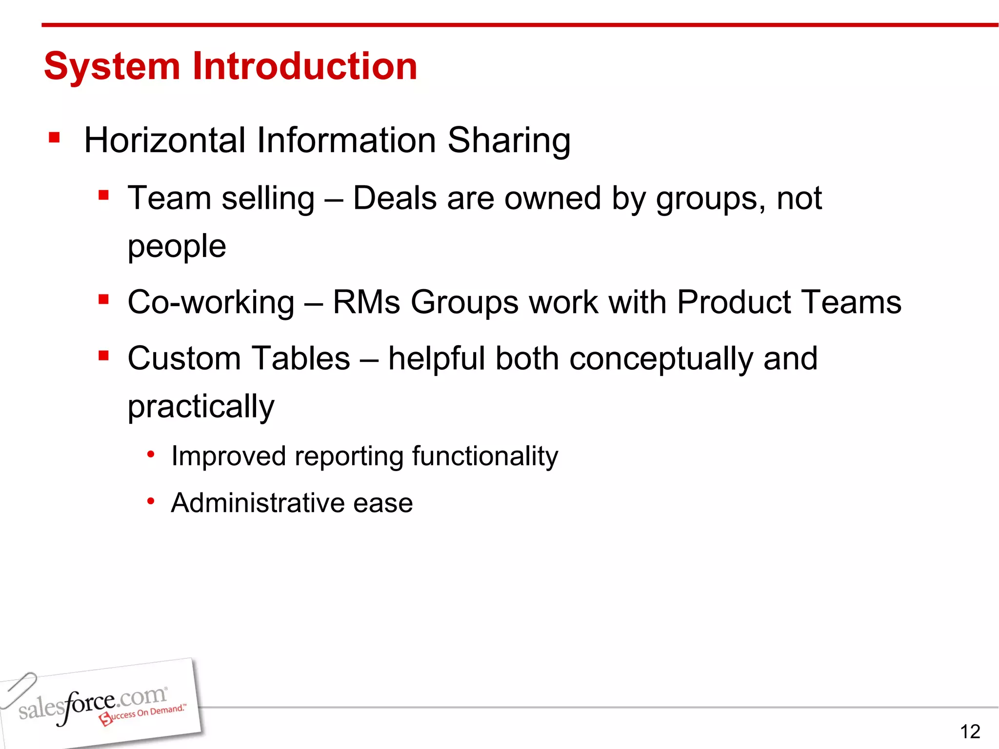 System Introduction Horizontal Information Sharing Team selling – Deals are owned by groups, not people Co-working – RMs Groups work with Product Teams Custom Tables – helpful both conceptually and practically Improved reporting functionality Administrative ease 