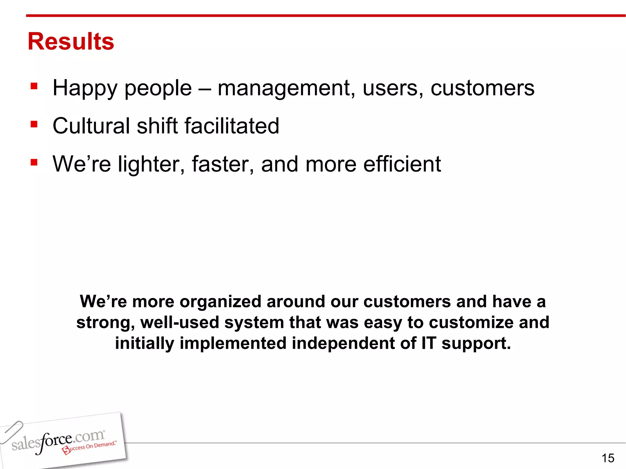 Results Happy people – management, users, customers Cultural shift facilitated We’re lighter, faster, and more efficient We’re more organized around our customers and have a strong, well-used system that was easy to customize and initially implemented independent of IT support. 
