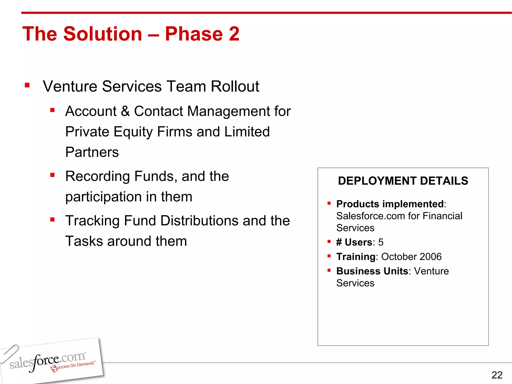 The Solution – Phase 2  Venture Services Team Rollout Account & Contact Management for Private Equity Firms and Limited Partners Recording Funds, and the participation in them Tracking Fund Distributions and the Tasks around them Products implemented : Salesforce.com for Financial Services # Users : 5 Training : October 2006 Business Units : Venture Services DEPLOYMENT DETAILS 