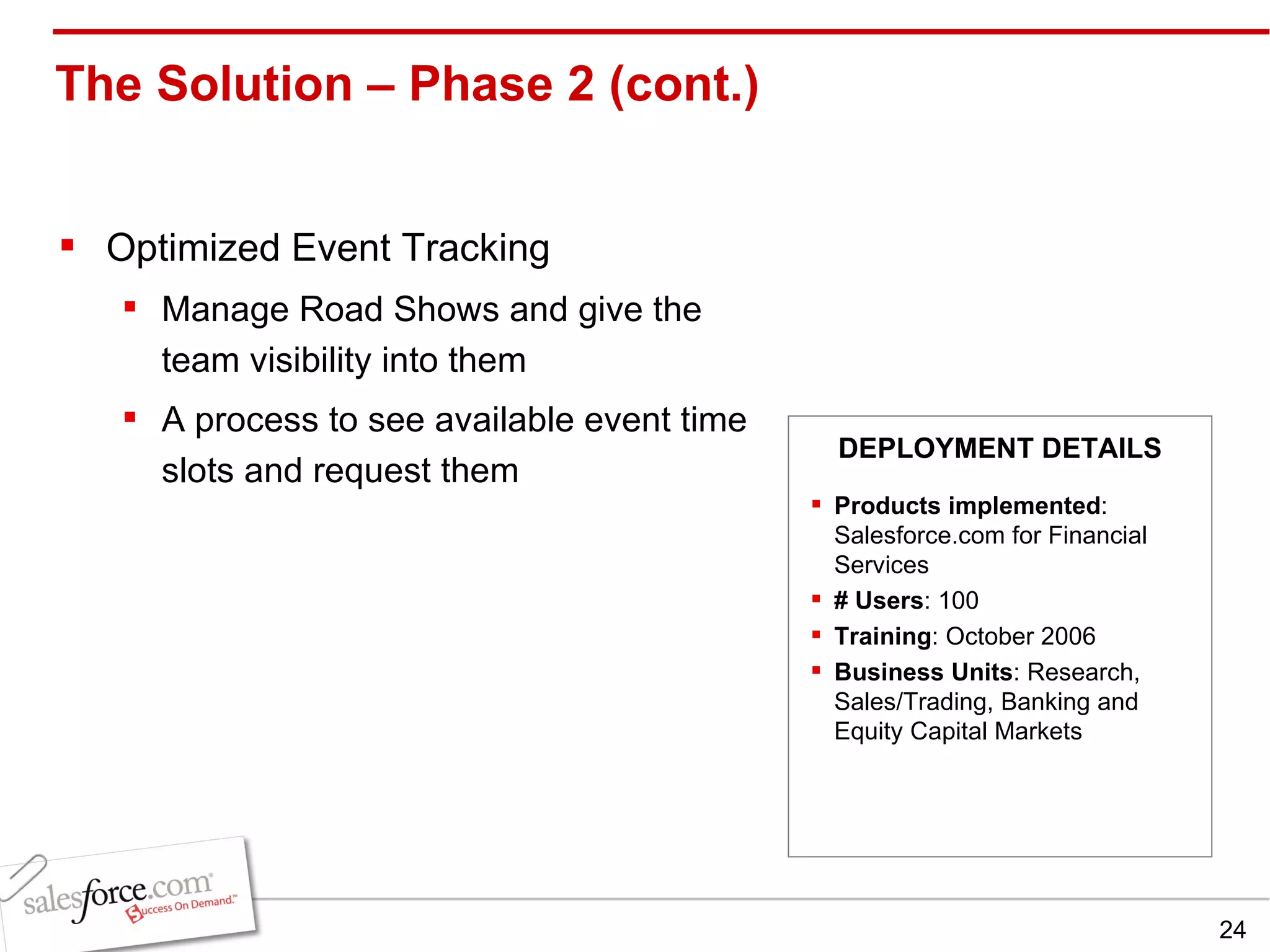 The Solution – Phase 2 (cont.)  Optimized Event Tracking Manage Road Shows and give the team visibility into them A process to see available event time slots and request them  Products implemented : Salesforce.com for Financial Services # Users : 100 Training : October 2006 Business Units : Research, Sales/Trading, Banking and Equity Capital Markets DEPLOYMENT DETAILS 