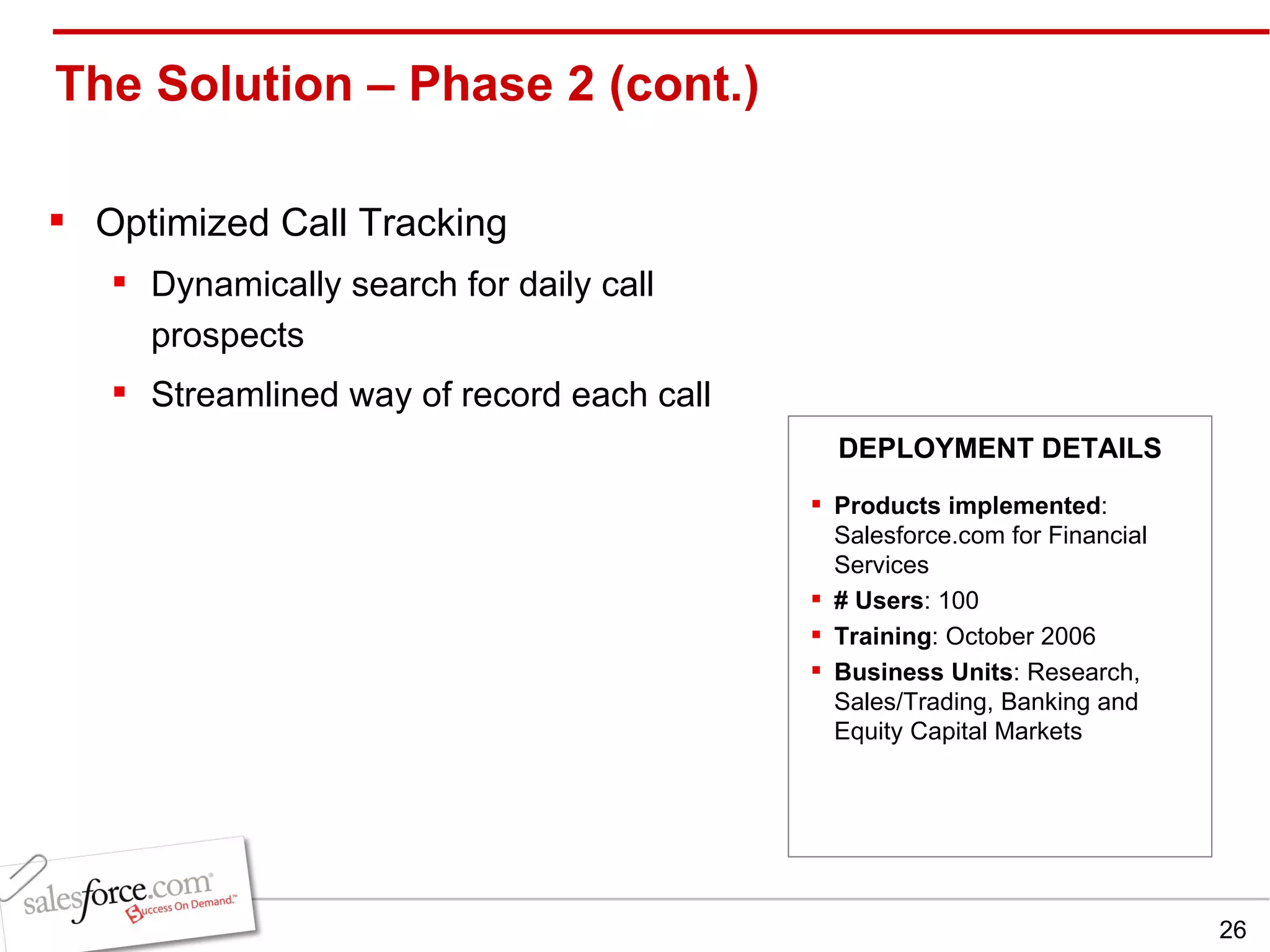 The Solution – Phase 2 (cont.)  Optimized Call Tracking Dynamically search for daily call prospects Streamlined way of record each call Products implemented : Salesforce.com for Financial Services # Users : 100 Training : October 2006 Business Units : Research, Sales/Trading, Banking and Equity Capital Markets DEPLOYMENT DETAILS 