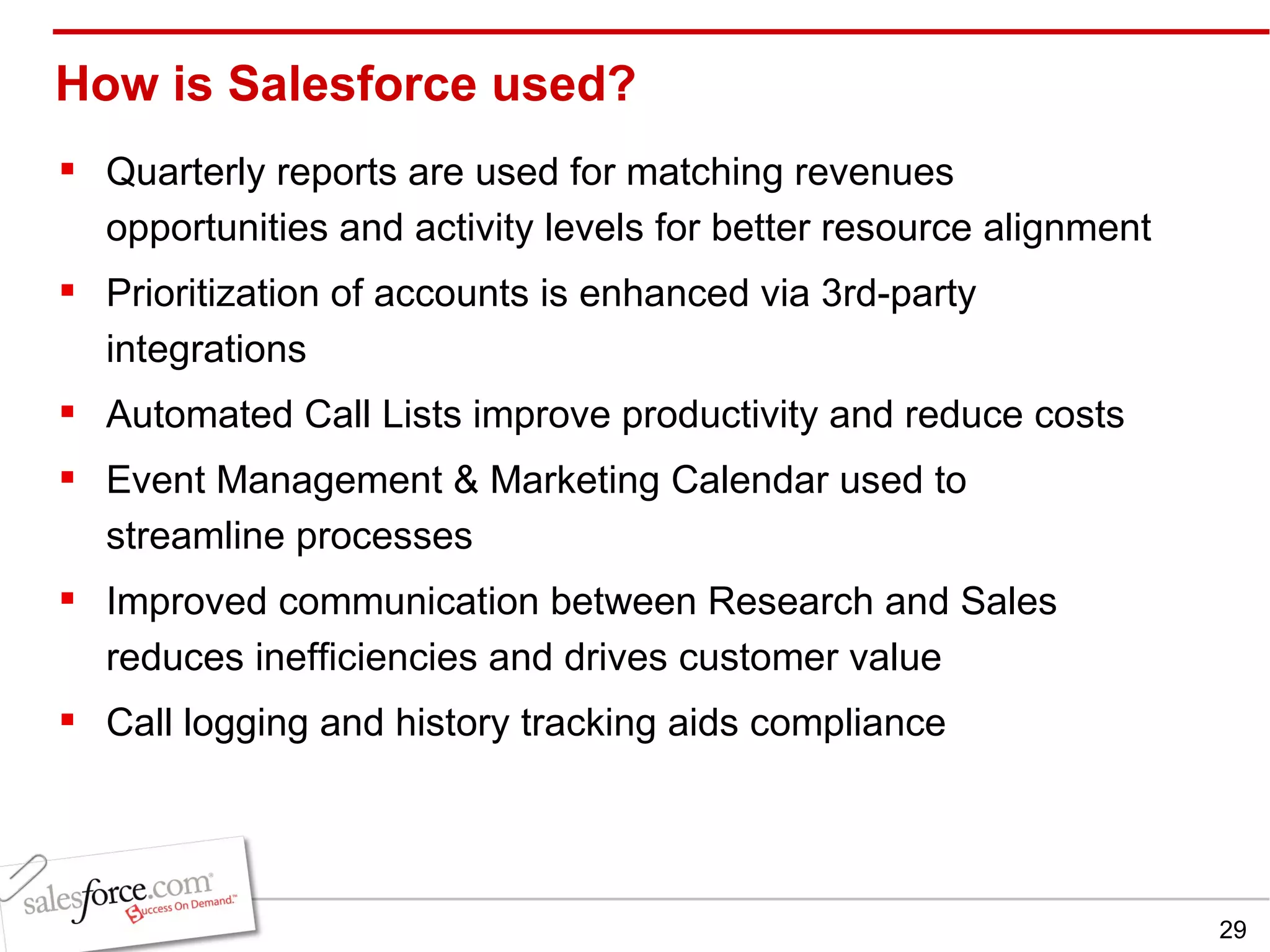 How is Salesforce used? Quarterly reports are used for matching revenues opportunities and activity levels for better resource alignment  Prioritization of accounts is enhanced via 3rd-party integrations Automated Call Lists improve productivity and reduce costs  Event Management & Marketing Calendar used to streamline processes Improved communication between Research and Sales reduces inefficiencies and drives customer value Call logging and history tracking aids compliance 