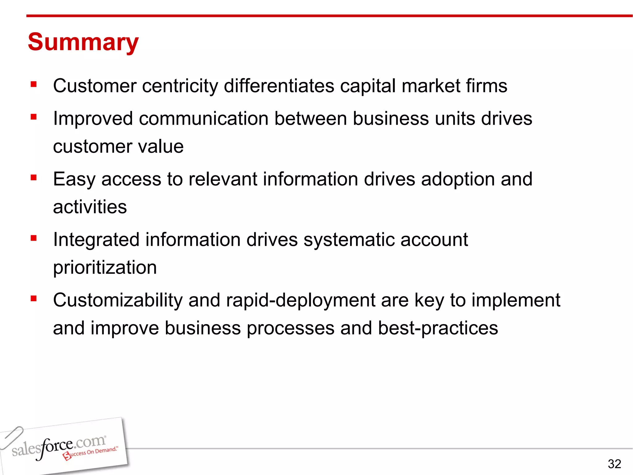 Summary Customer centricity differentiates capital market firms Improved communication between business units drives customer value Easy access to relevant information drives adoption and activities Integrated information drives systematic account prioritization Customizability and rapid-deployment are key to implement and improve business processes and best-practices 