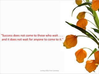 sunday slides from sandeep"Success does not come to those who wait . . . and it does not wait for anyone to come to it." 