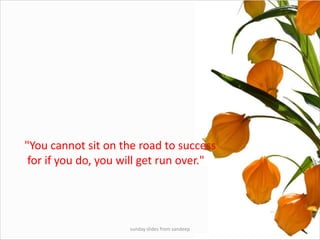 sunday slides from sandeep"You cannot sit on the road to success for if you do, you will get run over."