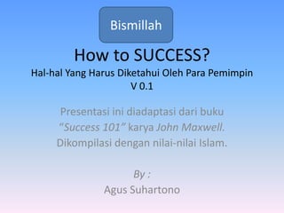 How to SUCCESS?
Hal-hal Yang Harus Diketahui Oleh Para Pemimpin
V 0.1
Presentasi ini diadaptasi dari buku
“Success 101” karya John Maxwell.
Dikompilasi dengan nilai-nilai Islam.
By :
Agus Suhartono
Bismillah
 