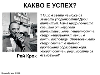 КАКВО Е УСПЕХ? Пламен Петров  ©  2008 "Нищо в света не може да замести упоритостта! Дори талантът. Няма нищо по-често срещано от неуспели талантливи хора. Гениалността също; непризнатят гении е почти пословица. Образованието също; светът е пълен с пропаднали образовани хора. Упоритостта и решимостта са всемогъщи!" Рей Крок 
