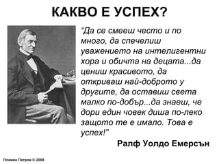 КАКВО Е УСПЕХ? Пламен Петров  ©  2008 “ Да се смееш често и по много, да спечелиш уважението на интелигентни хора и обичта на децата...да цениш красивото, да откриваш най-доброто у другите, да оставиш света малко по-добър...да знаеш, че дори един човек диша по-леко защото те е имало. Това е успех!” Ралф Уолдо Емерсън 