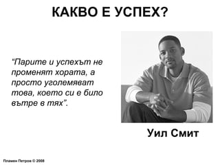 КАКВО Е УСПЕХ? Пламен Петров  ©  2008 “ Парите и успехът не променят хората, а просто уголемяват това, което си е било вътре в тях”. Уил Смит 