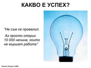 КАКВО Е УСПЕХ? Пламен Петров  ©  2008 “ Не съм се провалил. Аз просто открих 10 000 начина, които не вършат работа” 