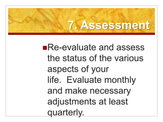 7. Assessment
Re-evaluate   and assess
 the status of the various
 aspects of your
 life. Evaluate monthly
 and make nece...