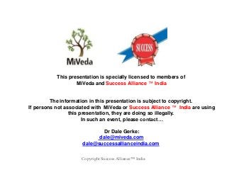 This presentation is specially licensed to members of
MiVeda and Success Alliance ™ India

The information in this presentation is subject to copyright.
If persons not associated with MiVeda or Success Alliance ™ India are using
this presentation, they are doing so illegally.
In such an event, please contact…
Dr Dale Gerke:
dale@miveda.com
dale@successallianceindia.com
Copyright Success Alliance™ India

 