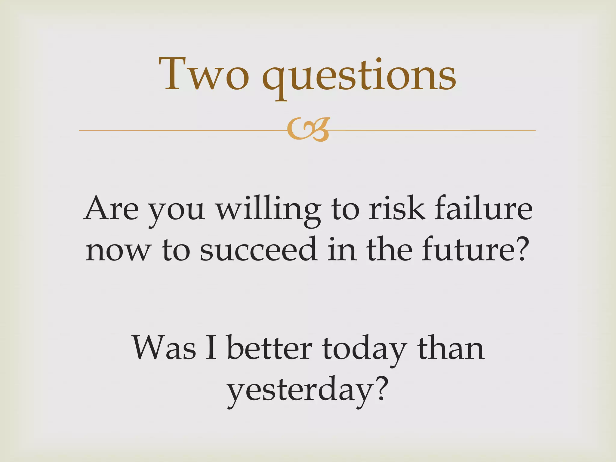 Two questions
          
Are you willing to risk failure
now to succeed in the future?

   Was I better today than
         yesterday?
 