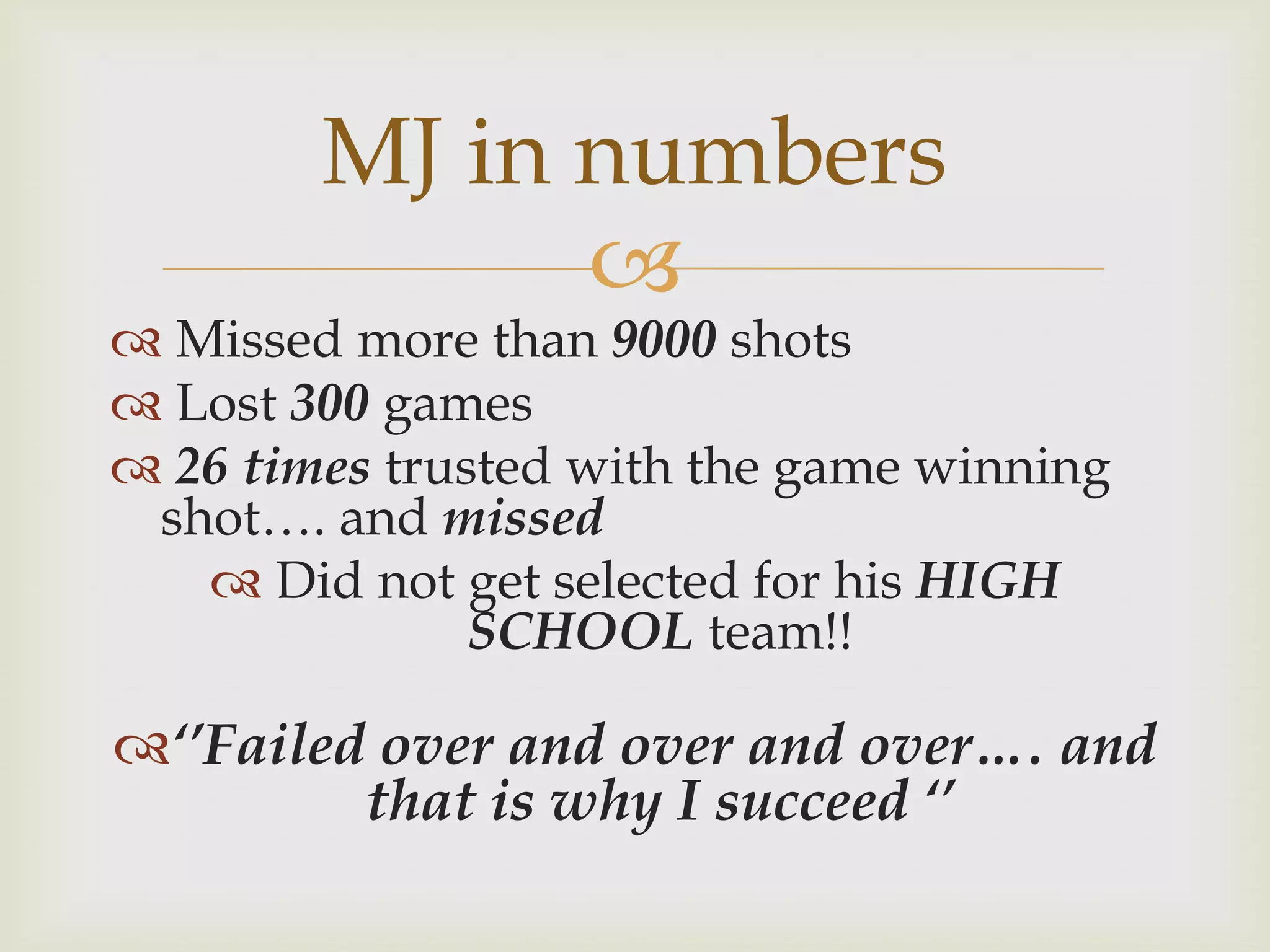 MJ in numbers
              
 Missed more than 9000 shots
 Lost 300 games
 26 times trusted with the game winning
 shot…. and missed
    Did not get selected for his HIGH
               SCHOOL team!!

‘’Failed over and over and over…. and
         that is why I succeed ‘’
 