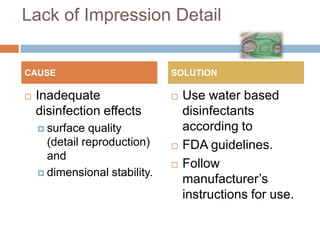 Lack of Impression Detail


CAUSE                          SOLUTION

   Inadequate                    Use water based
    disinfection effects           disinfectants
     surface  quality             according to
      (detail reproduction)       FDA guidelines.
      and
                                  Follow
     dimensional stability.
                                   manufacturer’s
                                   instructions for use.
 