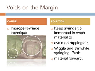 Voids on the Margin

CAUSE                  SOLUTION

   Improper syringe      Keep syringe tip
    technique.             immersed in wash
                           material to
                          avoid entrapping air.
                          Wiggle and stir while
                           syringing. Push
                          material forward.
 