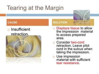 Tearing at the Margin

CAUSE              SOLUTION

   Insufficient      Displace tissue to allow
                       the impression material
    retraction.        to access prepared
                       area.
                      Consider two-cord
                       retraction. Leave pilot
                       cord in the sulcus when
                       taking the impression.
                      Use impression
                       material with sufficient
                       tear resistance.
 