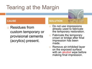 Tearing at the Margin

CAUSE                     SOLUTION

                             Do not use impressions
   Residues from             already used to fabricate
    custom temporary or       the temporary restoration.
                             Fabricate the temporary
    provisional cements       crown or bridge after final
    (acrylics) present.       impression has been
                              made.
                             Remove air-inhibited layer
                              on the exposed surface
                              with an alcohol wipe before
                              making final impression.
 