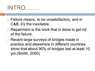 INTRO…….
   Failure means, to be unsatisfactory, and in
    C&B, it’s the inevitable.
   Repairment is the work that is done to get rid
    of the failure.
   Recent large surveys of bridges made in
    practice and elsewhere in different countries
    show that about 90% of bridges last at least 10
    yrs.(Smith, 2000)
 