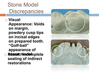 Stone Model
    Discrepancies
    Visual
     Appearance: Voids
     on margin,
     powdery cusp tips
     on incisal edges
     on prepared tooth.
     “Golf-ball”
     appearance of
    stone model.
    Result: Incomplete
    seating of indirect
    restorations
 