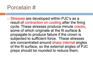 Porcelain #
   Stresses are developed within PJC’s as a
    result of contraction on cooling after the firing
    cycle. These stresses produce minute cracks,
    some of which originate at the fit surface &
    propagate to produce failure if the crown is
    subjected to sufficient force. These stresses
    are concentrated around sharp internal angles
    of the fit surface, so the external angles of PJC
    preps should be rounded to reduce them.
 