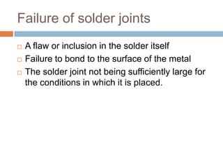 Failure of solder joints
   A flaw or inclusion in the solder itself
   Failure to bond to the surface of the metal
   The solder joint not being sufficiently large for
    the conditions in which it is placed.
 