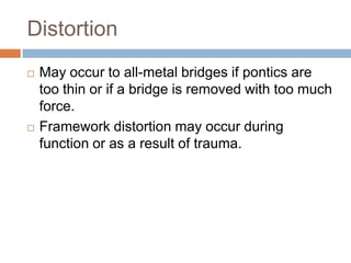 Distortion
   May occur to all-metal bridges if pontics are
    too thin or if a bridge is removed with too much
    force.
   Framework distortion may occur during
    function or as a result of trauma.
 