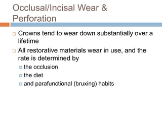 Occlusal/Incisal Wear &
Perforation
   Crowns tend to wear down substantially over a
    lifetime
   All restorative materials wear in use, and the
    rate is determined by
     the occlusion
     the diet

     and parafunctional (bruxing) habits
 