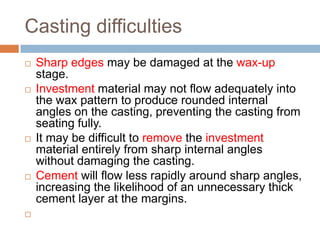Casting difficulties
   Sharp edges may be damaged at the wax-up
    stage.
   Investment material may not flow adequately into
    the wax pattern to produce rounded internal
    angles on the casting, preventing the casting from
    seating fully.
   It may be difficult to remove the investment
    material entirely from sharp internal angles
    without damaging the casting.
   Cement will flow less rapidly around sharp angles,
    increasing the likelihood of an unnecessary thick
    cement layer at the margins.

 